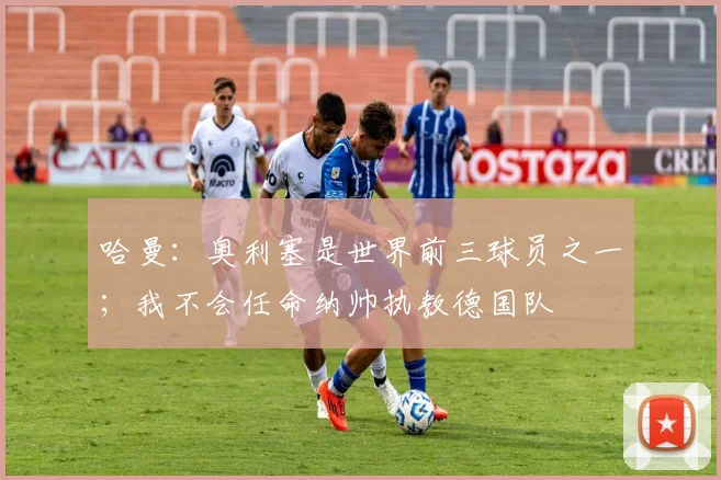 哈曼：奥利塞是世界前三球员之一；我不会任命纳帅执教德国队