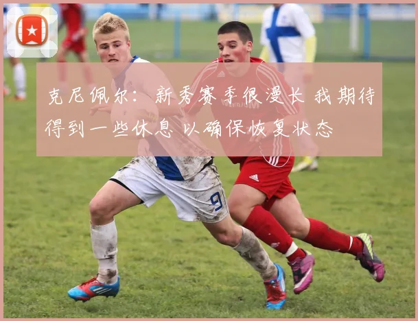 克尼佩尔：新秀赛季很漫长 我期待得到一些休息 以确保恢复状态