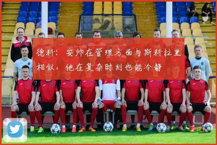 德科：安帅在管理方面与斯科拉里相似，他在复杂时刻也能冷静