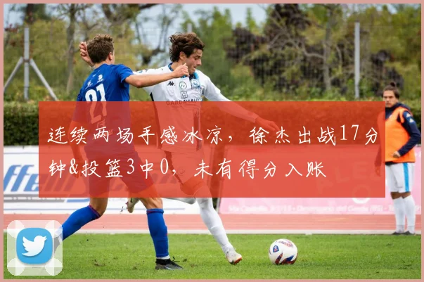 连续两场手感冰凉，徐杰出战17分钟&投篮3中0，未有得分入账