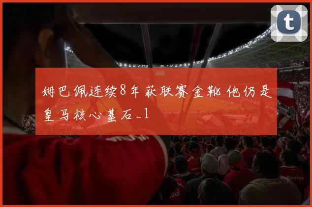 姆巴佩连续8年获联赛金靴 他仍是皇马核心基石_1